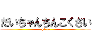だいちゃんちんこくさい (chinko)