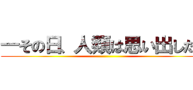 ―その日、人類は思い出した。 ()