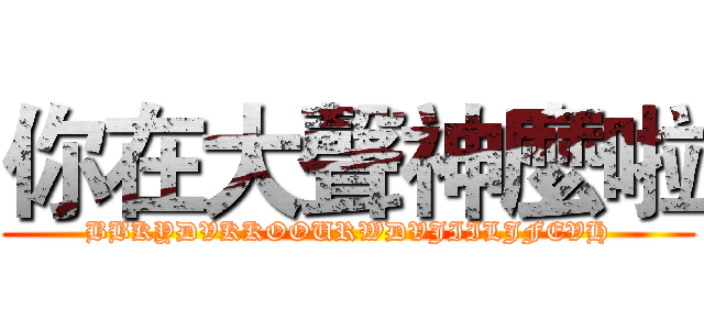 你在大聲神麼啦 (BBKYDVKKOOURWDVJIILJFEVH)