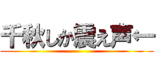 千秋しか震え声← ()