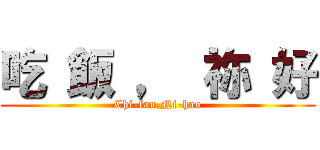 吃 飯 ， 祢 好 (Chi-fan,Ni-hao)