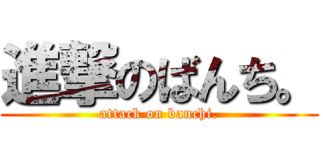 進撃のばんち。 (attack on banchi.)