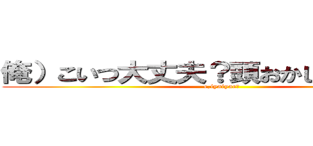 俺）こいつ大丈夫？頭おかしいんちゃう？ (e,iyaiyae?)
