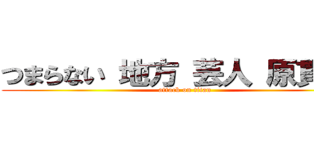 つまらない 地方 芸人 原貫太  (attack on titan)