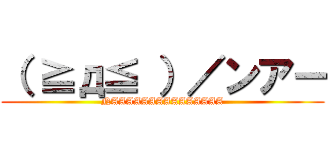 （ ≧д≦ ）／ンアー (NAAAAAAAAAAAAAAA)