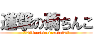 進撃の菊ちんこ (ポロリありsyaseiariunnkoぶりぶり)