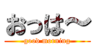 おっは～ (good morning)