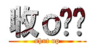 收ｏ爹啦 (shut up)