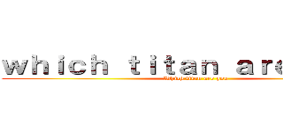 ｗｈｉｃｈ ｔｉｔａｎ ａｒｅ ｙｏｕ？ (Which titan are you)