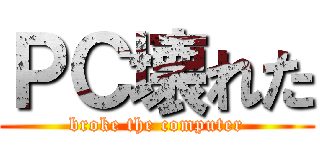 ＰＣ壊れた (broke the computer)