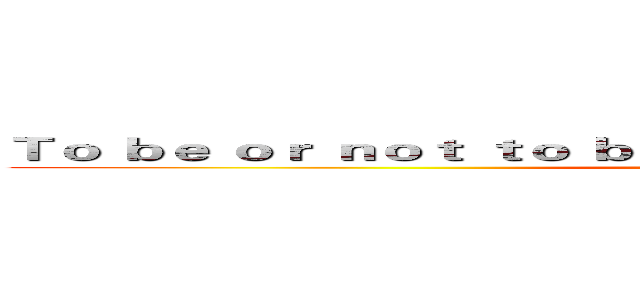 Ｔｏ ｂｅ ｏｒ ｎｏｔ ｔｏ ｂｅ ｔｈａｔ ｉｓ ｔｈｅ ｑｕｅｓｔｉｏｎ (活著還是死去  這是個問題)