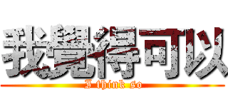 我覺得可以 ( I think so)