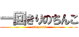 一回きりのちんこ (end penis)