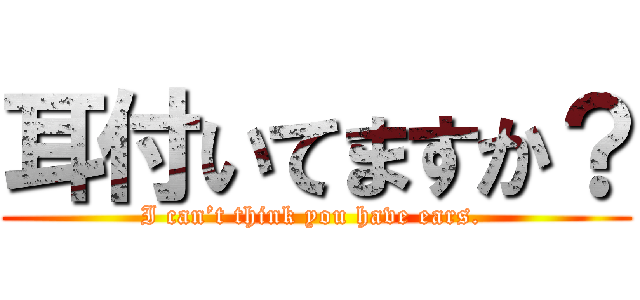 耳付いてますか？ (I can’t think you have ears. )