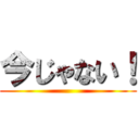 今じゃない！ ()