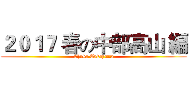 ２０１７ 春の中部高山 編 (Chubu Takayama)