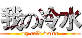 我の冷水 (my cold water)