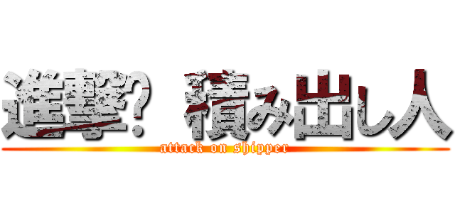 進撃	 積み出し人 (attack on shipper)