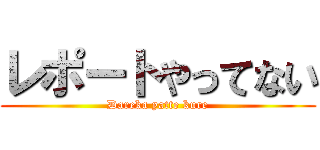 レポートやってない (Dareka yatte kure)