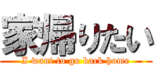 家帰りたい (I want to go back home)