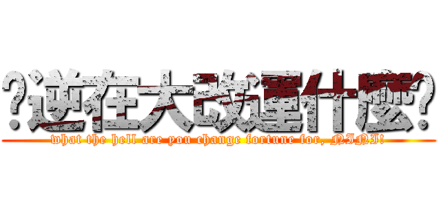 你逆在大改運什麼啦 (what the hell are you change fortune for, NINI!)