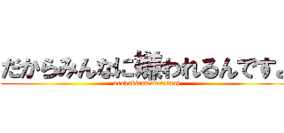 だからみんなに嫌われるんですよ (orehakirawareteinai)