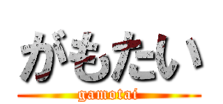 がもたい (gamotai)