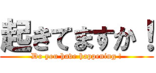 起きてますか！ (Do you have happening !)