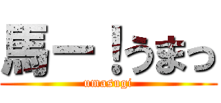 馬ー！うまっ (umasugi)
