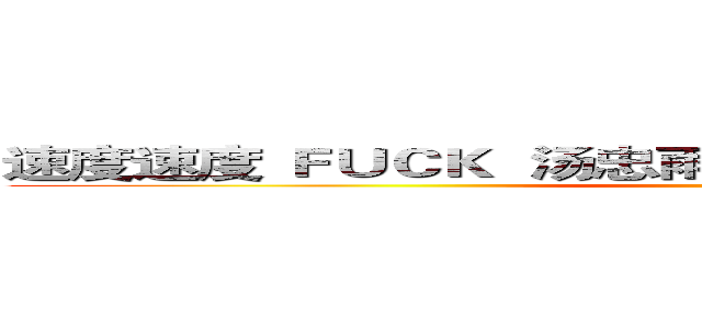 速度速度 ＦＵＣＫ  汤忠雨！！！！！！！！！！！！！！ ()