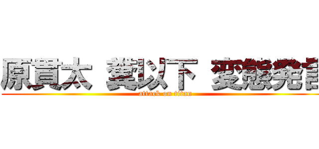 原貫太 糞以下 変態発言 (attack on titan)