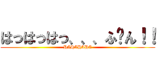 はっはっはっ、、、ふ〜ん！！ (HAHAHAHA)