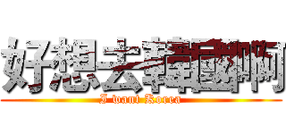 好想去韓國啊 (I want Korea)