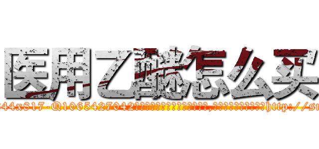 医用乙醚怎么买 (医用乙醚怎么买【电-151x68344x817-Q1065427042元吉药业】我们做的是长期生意,靠的是老客户长期支持http://sngk.net/KkviEF

参考消息网我们做的是长期生意,靠的是老客户长期支持也许我们早该意识到，就连鲍勃·霍斯金斯（金球奖戏剧类电影男主角 
)