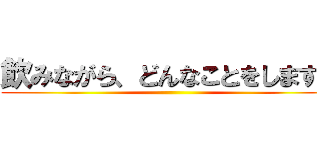 飲みながら、どんなことをしますか ()
