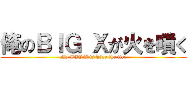 俺のＢＩＧ Ｘが火を噴く (My BIG X is wipe the fire)