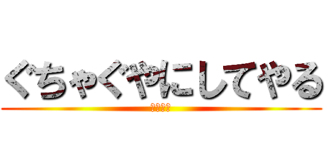ぐちゃぐやにしてやる (シバエン)