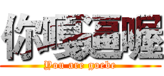 你嘎逼喔 (You are goebe)