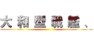 大 和 型 戦 艦 、 ()