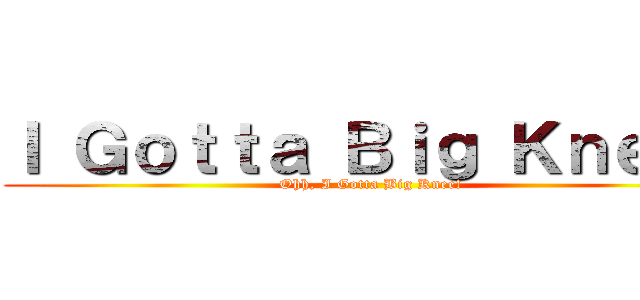 Ｉ Ｇｏｔｔａ Ｂｉｇ Ｋｎｅｅ！ (Ohh, I Gotta Big Knee!)