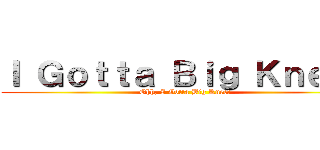 Ｉ Ｇｏｔｔａ Ｂｉｇ Ｋｎｅｅ！ (Ohh, I Gotta Big Knee!)