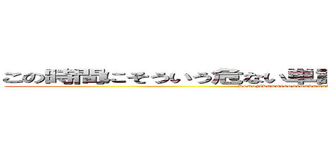 この時間にそういう危ない単語を出すのやめてくださいよ（憤怒） (konojikannisouiuabunaitangowodasunoyametekudasaiyo(hundo))