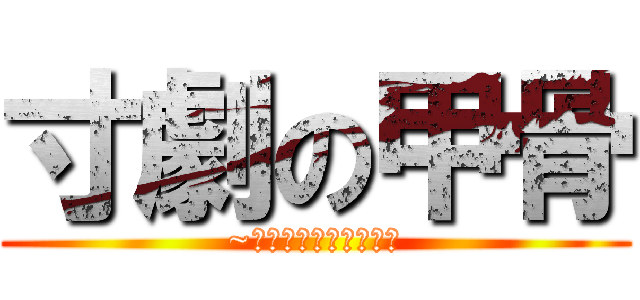 寸劇の甲骨 (~そんな甲骨で大丈夫か)