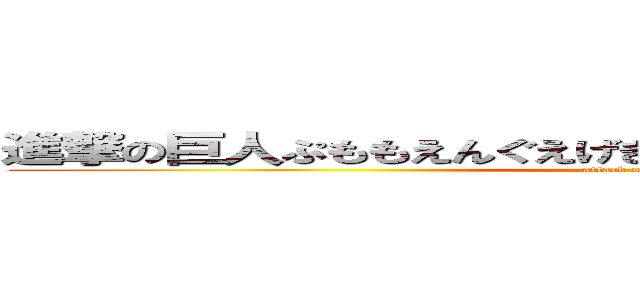 進撃の巨人ぷももえんぐえげぎぎおんもえちょっちょちゃっさっ (attack on titan)