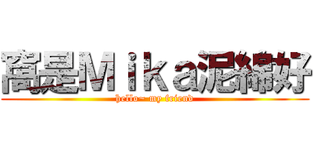 窩是Ｍｉｋａ泥綿好 (hello~ my friend)