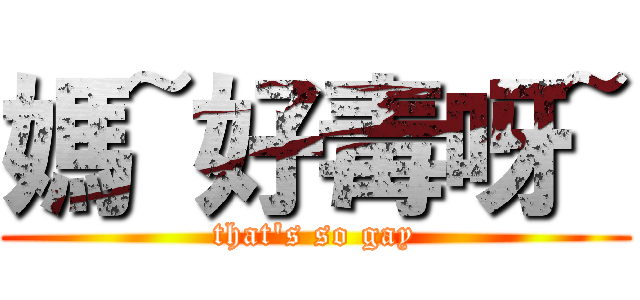 媽~好毒呀~ (that\'s so gay)