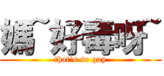 媽~好毒呀~ (that\'s so gay)