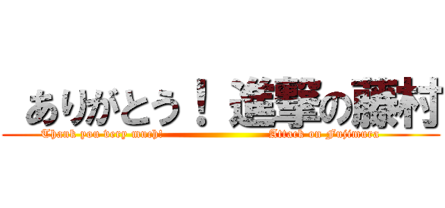 ありがとう！ 進撃の藤村 (Thank you very much!                          Attack on Fujimura     )