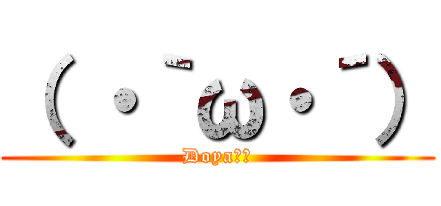 （ ・｀ω・´） (Doya‼︎)