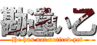 勘違い乙 (He has not noticed yet)